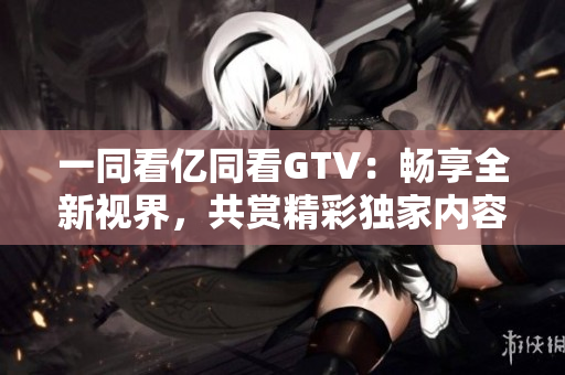 一同看億同看GTV：暢享全新視界，共賞精彩獨(dú)家內(nèi)容