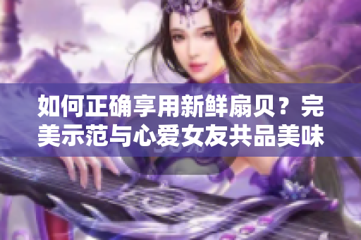如何正確享用新鮮扇貝？完美示范與心愛女友共品美味海鮮