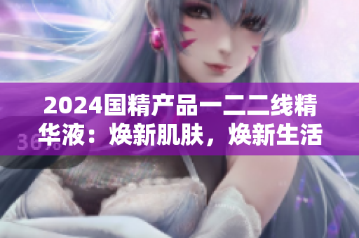 2024國(guó)精產(chǎn)品一二二線(xiàn)精華液：煥新肌膚，煥新生活
