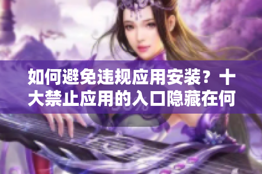 如何避免違規(guī)應用安裝？十大禁止應用的入口隱藏在何處？
