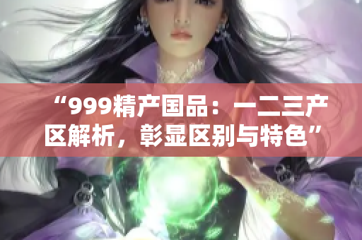 “999精產(chǎn)國品：一二三產(chǎn)區(qū)解析，彰顯區(qū)別與特色”