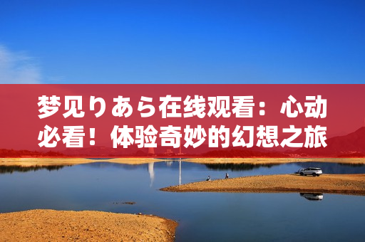 夢見りあら在線觀看：心動必看！體驗奇妙的幻想之旅