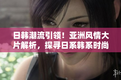 日韓潮流引領(lǐng)！亞洲風(fēng)情大片解析，探尋日系韓系時(shí)尚風(fēng)向