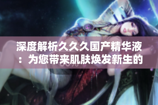 深度解析久久久國(guó)產(chǎn)精華液：為您帶來(lái)肌膚煥發(fā)新生的五大好處！