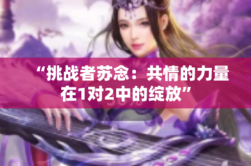 “挑戰(zhàn)者蘇念：共情的力量在1對(duì)2中的綻放”
