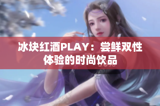 冰塊紅酒PLAY：嘗鮮雙性體驗(yàn)的時尚飲品