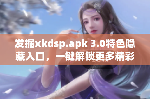發(fā)掘xkdsp.apk 3.0特色隱藏入口，一鍵解鎖更多精彩功能