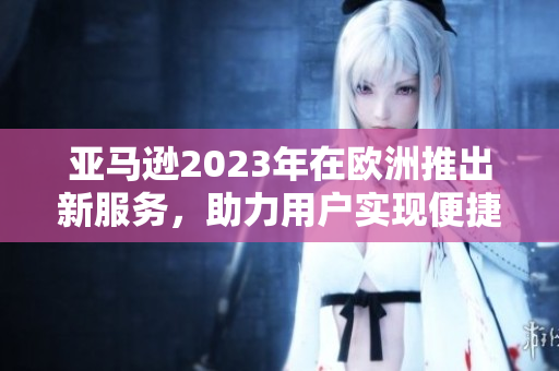 亞馬遜2023年在歐洲推出新服務(wù)，助力用戶實(shí)現(xiàn)便捷購物體驗(yàn)