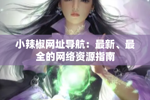小辣椒網(wǎng)址導航：最新、最全的網(wǎng)絡資源指南