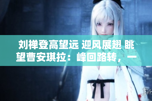劉禪登高望遠(yuǎn) 迎風(fēng)展翅 眺望曹安琪拉：峰回路轉(zhuǎn)，一代天驕再現(xiàn)江湖