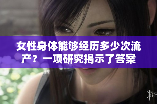 女性身體能夠經歷多少次流產？一項研究揭示了答案