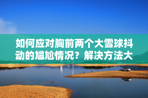 如何應(yīng)對(duì)胸前兩個(gè)大雪球抖動(dòng)的尷尬情況？解決方法大揭秘