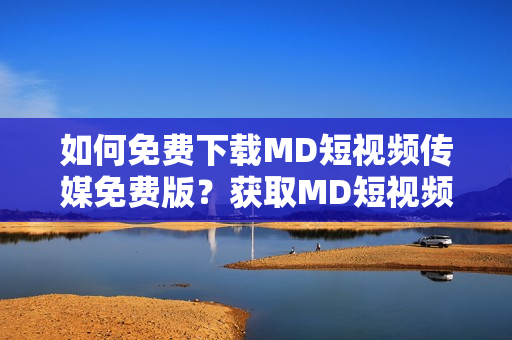 如何免費(fèi)下載MD短視頻傳媒免費(fèi)版？獲取MD短視頻傳媒免費(fèi)版的方法
