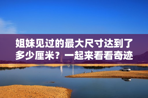 姐妹見過的最大尺寸達(dá)到了多少厘米？一起來看看奇跡發(fā)生了！