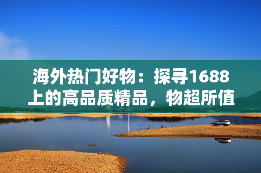 海外熱門好物：探尋1688上的高品質(zhì)精品，物超所值，搶購從速！