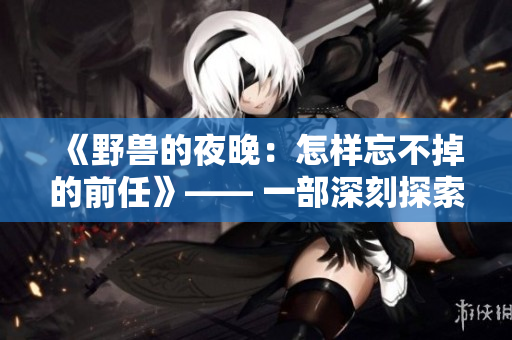 《野獸的夜晚：怎樣忘不掉的前任》—— 一部深刻探索愛情邊緣的戲劇