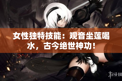 女性獨特技能：觀音坐蓮喝水，古今絕世神功！