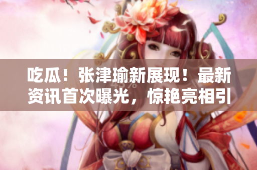 吃瓜！張津瑜新展現(xiàn)！最新資訊首次曝光，驚艷亮相引發(fā)熱議