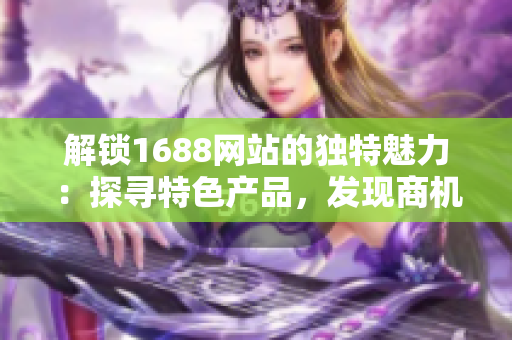 解鎖1688網(wǎng)站的獨(dú)特魅力：探尋特色產(chǎn)品，發(fā)現(xiàn)商機(jī)，開啟貿(mào)易新時代！