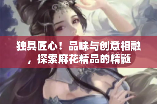 獨具匠心！品味與創(chuàng)意相融，探索麻花精品的精髓