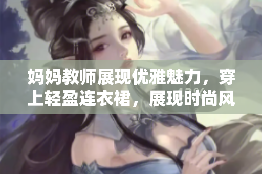媽媽教師展現(xiàn)優(yōu)雅魅力，穿上輕盈連衣裙，展現(xiàn)時尚風(fēng)采