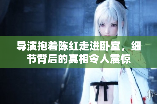 導(dǎo)演抱著陳紅走進(jìn)臥室，細(xì)節(jié)背后的真相令人震驚