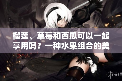 榴蓮、草莓和西瓜可以一起享用嗎？一種水果組合的美味探討