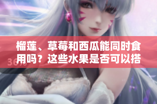 榴蓮、草莓和西瓜能同時食用嗎？這些水果是否可以搭配食用？