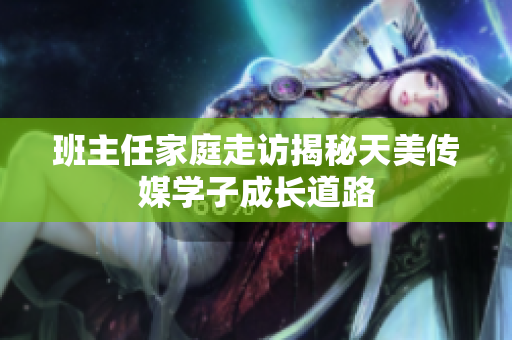 班主任家庭走訪揭秘天美傳媒學(xué)子成長道路