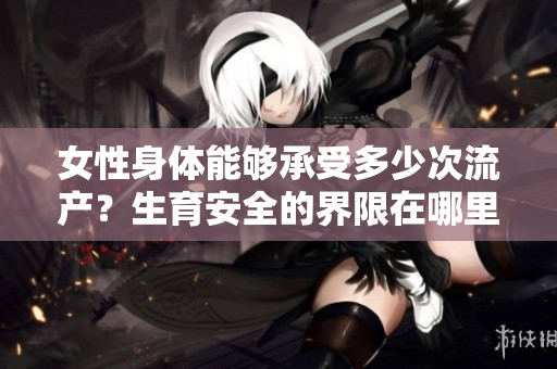 女性身體能夠承受多少次流產(chǎn)？生育安全的界限在哪里？