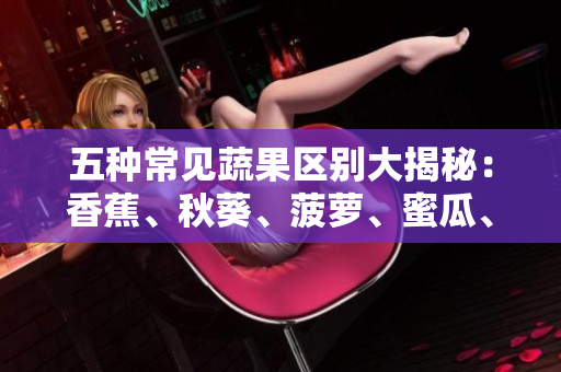 五種常見蔬果區(qū)別大揭秘：香蕉、秋葵、菠蘿、蜜瓜、黃瓜、絲瓜，你了解多少？