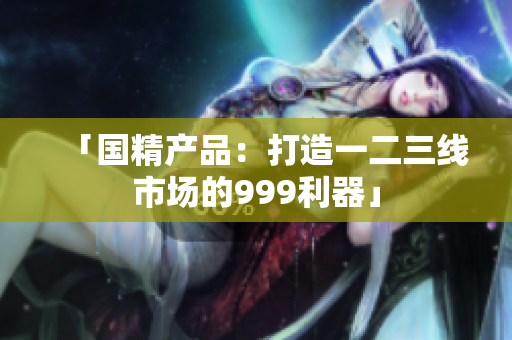 「國精產(chǎn)品：打造一二三線市場的999利器」