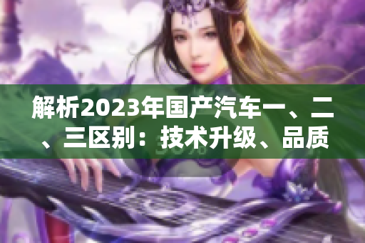 解析2023年國產(chǎn)汽車一、二、三區(qū)別：技術(shù)升級、品質(zhì)提升、市場競爭