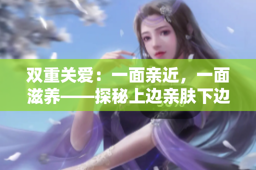 雙重關(guān)愛(ài)：一面親近，一面滋養(yǎng)——探秘上邊親膚下邊膜的肌膚護(hù)理