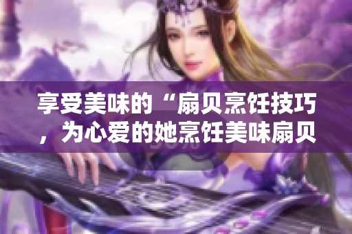 享受美味的“扇貝烹飪技巧，為心愛(ài)的她烹飪美味扇貝”