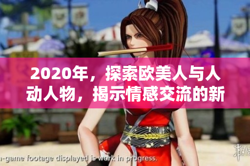 2020年，探索歐美人與人動(dòng)人物，揭示情感交流的新視角