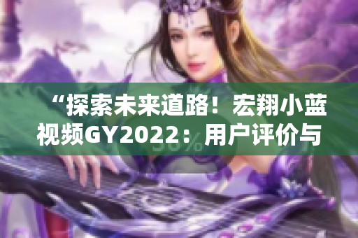 “探索未來道路！宏翔小藍(lán)視頻GY2022：用戶評(píng)價(jià)與行業(yè)反響全面解析”