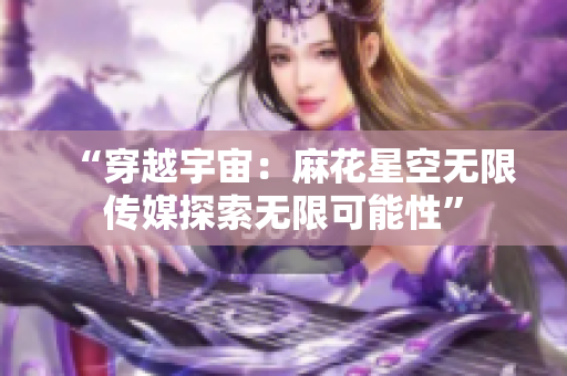 “穿越宇宙：麻花星空無限傳媒探索無限可能性”