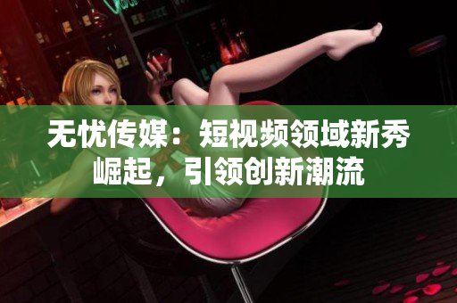 無(wú)憂(yōu)傳媒：短視頻領(lǐng)域新秀崛起，引領(lǐng)創(chuàng)新潮流