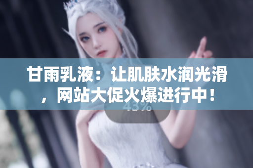 甘雨乳液：讓肌膚水潤(rùn)光滑，網(wǎng)站大促火爆進(jìn)行中！