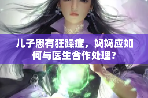 兒子患有狂躁癥，媽媽應(yīng)如何與醫(yī)生合作處理？