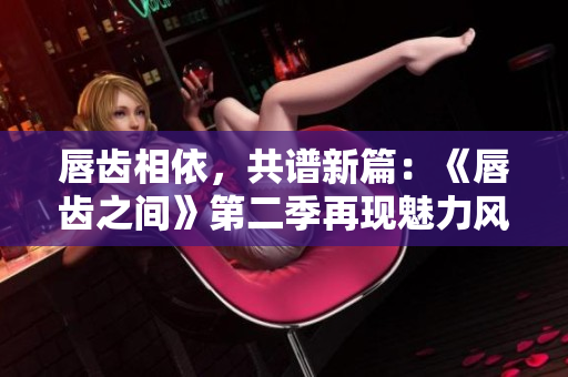 唇齒相依，共譜新篇：《唇齒之間》第二季再現(xiàn)魅力風(fēng)采