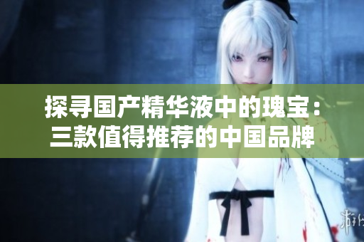 探尋國產(chǎn)精華液中的瑰寶：三款值得推薦的中國品牌