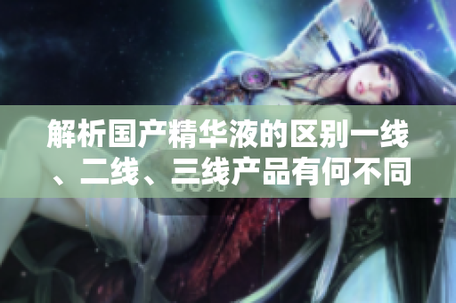 解析國產(chǎn)精華液的區(qū)別一線、二線、三線產(chǎn)品有何不同