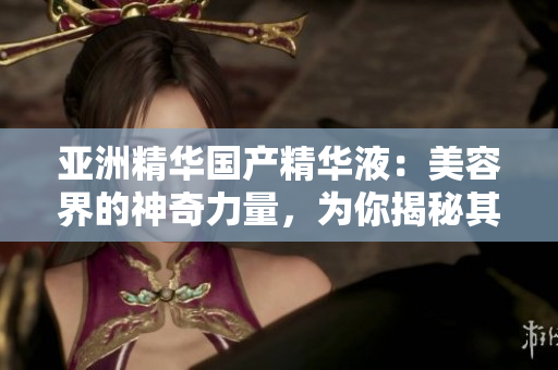 亞洲精華國產(chǎn)精華液：美容界的神奇力量，為你揭秘其獨特的護(hù)膚福利和效果