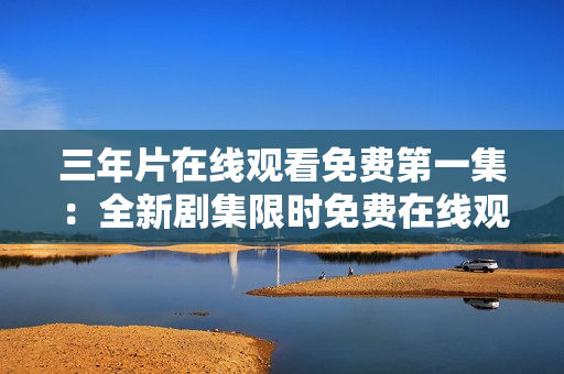 三年片在線觀看免費第一集：全新劇集限時免費在線觀看