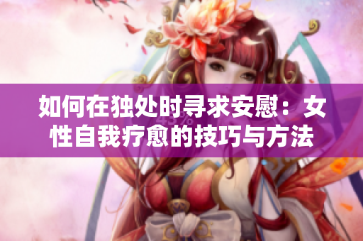如何在獨(dú)處時(shí)尋求安慰：女性自我療愈的技巧與方法