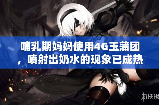 哺乳期媽媽使用4G玉蒲團(tuán)，噴射出奶水的現(xiàn)象已成熱議
