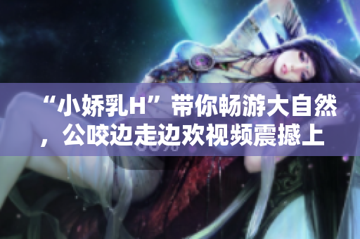 “小嬌乳H”帶你暢游大自然，公咬邊走邊歡視頻震撼上線！