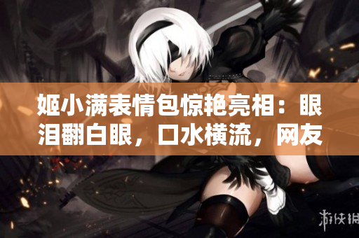 姬小滿表情包驚艷亮相：眼淚翻白眼，口水橫流，網(wǎng)友熱議
